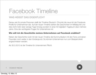 Facebook Timeline
          WAS HEISST DAS EIGENTLICH?

          Genau wie für private Personen stellt die Timeline (Deutsch: Chronik) die neue Art der Facebook
          Proﬁle für Unternehmen dar. Auf der neuen Timeline stehen die Geschichten im Mittelpunkt und
          dies nicht mehr über wenige Tage hinweg sondern in einer Art digitalem Tagebuch über mehrere
          Jahre. Eine der wichtigsten Fragen für Unternehmen ist:

          Wie will ich die Geschichte meines Unternehmen auf Facebook erzählen?

          Neben der Geschichte rückt mit der neuen Timeline die Kommunikation mit den Fans und deren
          Freunden noch weiter in den Vordergrund. So können Unternehmen nun zum Beispiel direkt
          angeschrieben werden.

          Ab 30.3.2012 ist die Timeline für Unternehmen Pﬂicht.




      2    FACEBOOK TIMELINE



Dienstag, 13. März 12
 