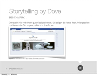 Storytelling by Dove
           BENCHMARK

           Dove geht hier mit einem guten Beispiel voran. Sie zeigen die Fotos ihrer Anfangszeiten
           und lassen die Firmengeschichte somit auﬂeben.




           Inspired by: allfacebook.de / http://www.facebook.com/dove




      21   FACEBOOK TIMELINE



Dienstag, 13. März 12
 