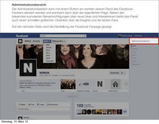 Administrationsbereich
        Der Administrationsbereich kann mit einem Button am rechten oberen Rand des Facebook-
        Fensters aktiviert werden und erscheint dann über der eigentlichen Page. Neben den
        bekannten kumulierten Benachrichtigungen über neue Likes und Interaktionen bietet das Panel
        auch einen schnellen graﬁschen Überblick über die Insights und die letzten Fans.

        Auf der nächsten Seite wird die Darstellung der Facebook Fanpage gezeigt.




Dienstag, 13. März 12
 