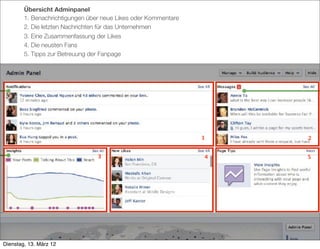 Übersicht Adminpanel
        1. Benachrichtigungen über neue Likes oder Kommentare
        2. Die letzten Nachrichten für das Unternehmen
        3. Eine Zusammenfassung der Likes
        4. Die neusten Fans
        5. Tipps zur Betreuung der Fanpage




                                                                1   2


                                 3                              4   5




Dienstag, 13. März 12
 