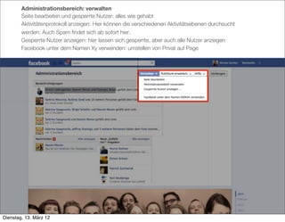 Administrationsbereich: verwalten
        Seite bearbeiten und gesperrte Nutzer: alles wie gehabt
        Aktivitätenprotokoll anzeigen: Hier können die verschiedenen Aktivitätsebenen durchsucht
        werden. Auch Spam ﬁndet sich ab sofort hier.
        Gesperrte Nutzer anzeigen: hier lassen sich gesperrte, aber auch alle Nutzer anzeigen
        Facebook unter dem Namen Xy verwenden: umstellen von Privat auf Page




Dienstag, 13. März 12
 