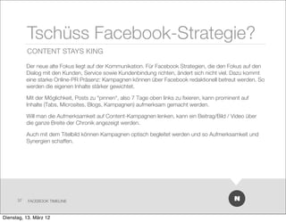 Tschüss Facebook-Strategie?
           CONTENT STAYS KING

           Der neue alte Fokus liegt auf der Kommunikation. Für Facebook Strategien, die den Fokus auf den
           Dialog mit den Kunden, Service sowie Kundenbindung richten, ändert sich nicht viel. Dazu kommt
           eine starke Online-PR Präsenz: Kampagnen können über Facebook redaktionell betreut werden. So
           werden die eigenen Inhalte stärker gewichtet.

           Mit der Möglichkeit, Posts zu “pinnen“, also 7 Tage oben links zu ﬁxieren, kann prominent auf
           Inhalte (Tabs, Microsites, Blogs, Kampagnen) aufmerksam gemacht werden.

           Will man die Aufmerksamkeit auf Content-Kampagnen lenken, kann ein Beitrag/Bild / Video über
           die ganze Breite der Chronik angezeigt werden.

           Auch mit dem Titelbild können Kampagnen optisch begleitet werden und so Aufmerksamkeit und
           Synergien schaffen.




      37   FACEBOOK TIMELINE



Dienstag, 13. März 12
 