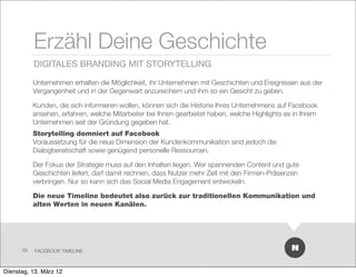 Erzähl Deine Geschichte
           DIGITALES BRANDING MIT STORYTELLING

           Unternehmen erhalten die Möglichkeit, ihr Unternehmen mit Geschichten und Ereignissen aus der
           Vergangenheit und in der Gegenwart anzureichern und ihm so ein Gesicht zu geben.

           Kunden, die sich informieren wollen, können sich die Historie Ihres Unternehmens auf Facebook
           ansehen, erfahren, welche Mitarbeiter bei Ihnen gearbeitet haben, welche Highlights es in Ihrem
           Unternehmen seit der Gründung gegeben hat.
           Storytelling domniert auf Facebook
           Voraussetzung für die neue Dimension der Kundenkommunikation sind jedoch die
           Dialogbereitschaft sowie genügend personelle Ressourcen.

           Der Fokus der Strategie muss auf den Inhalten liegen. Wer spannenden Content und gute
           Geschichten liefert, darf damit rechnen, dass Nutzer mehr Zeit mit den Firmen-Präsenzen
           verbringen. Nur so kann sich das Social Media Engagement entwickeln.

           Die neue Timeline bedeutet also zurück zur traditionellen Kommunikation und
           alten Werten in neuen Kanälen.




      39   FACEBOOK TIMELINE



Dienstag, 13. März 12
 