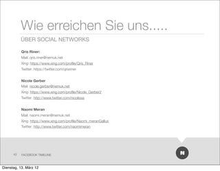 Wie erreichen Sie uns.....
           ÜBER SOCIAL NETWORKS

           Qris Riner:
           Mail: qris.riner@nemuk.net
           Xing: https://www.xing.com/proﬁle/Qris_Riner
           Twitter: https://twitter.com/qrisriner


           Nicole Gerber
           Mail: nicole.gerber@nemuk.net
           Xing: https://www.xing.com/proﬁle/Nicole_Gerber2
           Twitter: http://www.twitter.com/nicolissa


           Naomi Meran
           Mail: naomi.meran@nemuk.net
           Xing: https://www.xing.com/proﬁle/Naomi_meranGallus
           Twitter: http://www.twitter.com/naomimeran




      42   FACEBOOK TIMELINE



Dienstag, 13. März 12
 