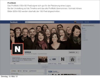 Proﬁlbild
        Das Proﬁlbild (180x180 Pixel) eignet sich gut für die Platzierung eines Logos.
        Bei der Umstellung auf die Timeline wird das alte Proﬁlbild übernommen. Vormals höhere
        Bilder (600x180) werden oberhalb der 180 Pixel abgeschnitten.




Dienstag, 13. März 12
 