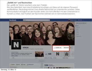 „Gefällt mir“ und Nachrichten
        Der „gefällt mir“ Button erscheint unter dem Titelbild.
        Wer eine Seite liked, kann eine Empfehlung hinzufügen und diese auf der eigenen Pinnwand
        veröffentlichen. Neuerdings können Fans direkte Nachrichten an Unternehmen schicken. Diese
        Kommunikation ermöglicht es dem Kunden direkt und nicht öffentlich mit dem Unternehmen in
        Kontakt zu treten. Das Postfach der Nachrichten beﬁndet sich im Administrationsbereich.




Dienstag, 13. März 12
 