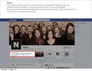 About
        Hier werden die Informationen in einer Kurzfassung dargestellt. Platzieren Sie z.B.
        Unternehmensziel „Mission“, Gründungsdatum und ein Link auf die Website.
        Änderungen des Textes können über den unterhalb stehenden Link „Info“, „bearbeiten“ im
        Textfeld „Info“ vorgenommen werden.




Dienstag, 13. März 12
 