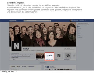 Gefällt mir Angaben
        Über die „gefällt mir - Angaben“ werden die Anzahl Fans angezeigt.
        In einer ziemlich abgespeckten Version sind die Insights neu auch für die Fans einsehbar. Die
        Angaben sind: beliebteste Woche gesamt, beliebteste Stadt (gesamt), die grösste Altersgruppe
        und die Klickraten der letzten Wochen.




Dienstag, 13. März 12
 
