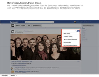 Hervorheben, ﬁxieren, Datum ändern
        Die Timeline bietet viele Möglichkeiten, Posts ins Zentrum zu stellen und zu modiﬁzieren. Mit
        dem Stern* Symbol lässt sich ein Post über die gesamte Breite darstellen (hervorheben).




Dienstag, 13. März 12
 