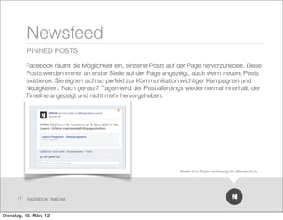 Newsfeed
           PINNED POSTS

           Facebook räumt die Möglichkeit ein, einzelne Posts auf der Page hervorzuheben. Diese
           Posts werden immer an erster Stelle auf der Page angezeigt, auch wenn neuere Posts
           existieren. Sie eignen sich so perfekt zur Kommunikation wichtiger Kampagnen und
           Neuigkeiten. Nach genau 7 Tagen wird der Post allerdings wieder normal innerhalb der
           Timeline angezeigt und nicht mehr hervorgehoben.




                                                                  Quelle: Eine Zusammenfassung der allfacebook.de




      17   FACEBOOK TIMELINE



Dienstag, 13. März 12
 