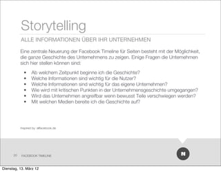 Storytelling
           ALLE INFORMATIONEN ÜBER IHR UNTERNEHMEN

           Eine zentrale Neuerung der Facebook Timeline für Seiten besteht mit der Möglichkeit,
           die ganze Geschichte des Unternehmens zu zeigen. Einige Fragen die Unternehmen
           sich hier stellen können sind:
             •     Ab welchem Zeitpunkt beginne ich die Geschichte?
             •     Welche Informationen sind wichtig für die Nutzer?
             •     Welche Informationen sind wichtig für das eigene Unternehmen?
             •     Wie wird mit kritischen Punkten in der Unternehmensgeschichte umgegangen?
             •     Wird das Unternehmen angreifbar wenn bewusst Teile verschwiegen werden?
             •     Mit welchen Medien bereite ich die Geschichte auf?




           Inspired by: allfacebook.de




      20   FACEBOOK TIMELINE



Dienstag, 13. März 12
 