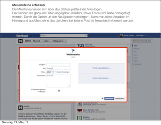 Meilensteine erfassen
        Die Milestones lassen sich über das Statusupdate-Feld hinzufügen.
        Hier können die genauen Daten angegeben werden, sowie Fotos und Texte hinzugefügt
        werden. Durch die Option „in den Neuigkeiten verbergen“, kann man diese Angaben im
        Hintergrund ausfüllen, ohne das die Likers bei jedem Post via Newsfeed informiert werden.




Dienstag, 13. März 12
 