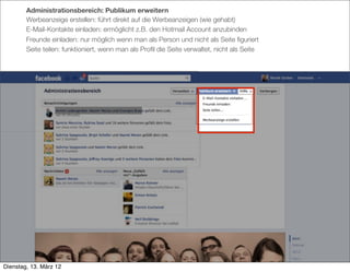 Administrationsbereich: Publikum erweitern
        Werbeanzeige erstellen: führt direkt auf die Werbeanzeigen (wie gehabt)
        E-Mail-Kontakte einladen: ermöglicht z.B. den Hotmail Account anzubinden
        Freunde einladen: nur möglich wenn man als Person und nicht als Seite ﬁguriert
        Seite teilen: funktioniert, wenn man als Proﬁl die Seite verwaltet, nicht als Seite




Dienstag, 13. März 12
 