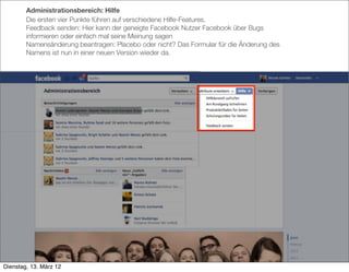 Administrationsbereich: Hilfe
        Die ersten vier Punkte führen auf verschiedene Hilfe-Features.
        Feedback senden: Hier kann der geneigte Facebook Nutzer Facebook über Bugs
        informieren oder einfach mal seine Meinung sagen
        Namensänderung beantragen: Placebo oder nicht? Das Formular für die Änderung des
        Namens ist nun in einer neuen Version wieder da.




Dienstag, 13. März 12
 