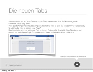 Die neuen Tabs
           Werden nicht mehr auf einer Breite von 520 Pixel, sondern neu über 810 Pixel dargestellt.
           Facebook selbst sagt dazu:
           “You can’t change the default landing view to another view or app, but you can link people directly
           to a particular view or app on your Page.”
           Das heisst aber auch es gibt mehr Platz und mehr Freiraum für Kreativität. Den Platz kann man
           nutzen, um mehr OpenGraph Funktionen einzubinden und die Interaktion zu fördern.




                                                                              Quelle: Eine Zusammenfassung der allfacebook.de




      30   FACEBOOK TIMELINE



Dienstag, 13. März 12
 