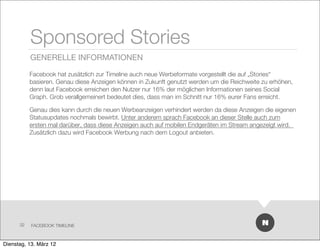 Sponsored Stories
           GENERELLE INFORMATIONEN

           Facebook hat zusätzlich zur Timeline auch neue Werbeformate vorgestellt die auf „Stories“
           basieren. Genau diese Anzeigen können in Zukunft genutzt werden um die Reichweite zu erhöhen,
           denn laut Facebook erreichen den Nutzer nur 16% der möglichen Informationen seines Social
           Graph. Grob verallgemeinert bedeutet dies, dass man im Schnitt nur 16% eurer Fans erreicht.

           Genau dies kann durch die neuen Werbeanzeigen verhindert werden da diese Anzeigen die eigenen
           Statusupdates nochmals bewirbt. Unter anderem sprach Facebook an dieser Stelle auch zum
           ersten mal darüber, dass diese Anzeigen auch auf mobilen Endgeräten im Stream angezeigt wird.   
           Zusätzlich dazu wird Facebook Werbung nach dem Logout anbieten.




      32   FACEBOOK TIMELINE



Dienstag, 13. März 12
 