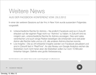 Weitere News
           AUS DER FACEBOOK KONFERENZ VOM: 29.2.2012

           In einer der weiteren Sessions auf der fmc in New York wurde ausserdem Folgendes
           vorgestellt:

             •    Unterschiedliche Rechte für Admins – Na endlich! Facebook wird es in Zukunft
                  erlauben auf der eigenen Page nicht nur “Admins” zu haben. In Zukunft wird es
                  möglich sein, unterschiedliche Rechte für Admins anzulegen. Dies wird vieles
                  vereinfachen und auch einige Risiken beseitigen die entstanden sind weil jeder
                  Admin alle Rechte hatte und so z.B. alle anderen Admins löschen konnte.
             •    Live Insights – Die so oft kritisierten Insights werden von Facebook aktualisiert und
                  sind in Zukunft fast in “RealTime”. An das Niveau von Google Analytics reichen die
                  Statistiken noch nicht heran aber die Statistiken sollen nur noch 10 Minuten
                  hinterher hängen. Deﬁnitiv eine große Verbesserung.


           Die Informationen zu den weiteren News wurden zusammengetragen von allfacebook.de




      34   FACEBOOK TIMELINE



Dienstag, 13. März 12
 