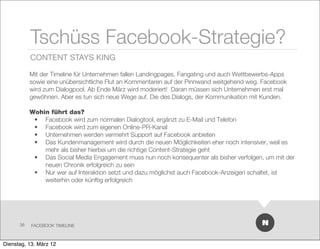 Tschüss Facebook-Strategie?
           CONTENT STAYS KING

           Mit der Timeline für Unternehmen fallen Landingpages, Fangating und auch Wettbewerbs-Apps
           sowie eine unübersichtliche Flut an Kommentaren auf der Pinnwand weitgehend weg. Facebook
           wird zum Dialogpool. Ab Ende März wird moderiert! Daran müssen sich Unternehmen erst mal
           gewöhnen. Aber es tun sich neue Wege auf. Die des Dialogs, der Kommunikation mit Kunden.

           Wohin führt das?
            • Facebook wird zum normalen Dialogtool, ergänzt zu E-Mail und Telefon
            • Facebook wird zum eigenen Online-PR-Kanal
            • Unternehmen werden vermehrt Support auf Facebook anbieten
            • Das Kundenmanagement wird durch die neuen Möglichkeiten eher noch intensiver, weil es
               mehr als bisher hierbei um die richtige Content-Strategie geht
            • Das Social Media Engagement muss nun noch konsequenter als bisher verfolgen, um mit der
               neuen Chronik erfolgreich zu sein
            • Nur wer auf Interaktion setzt und dazu möglichst auch Facebook-Anzeigen schaltet, ist
               weiterhin oder künftig erfolgreich




      36   FACEBOOK TIMELINE



Dienstag, 13. März 12
 