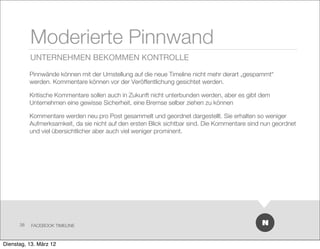 Moderierte Pinnwand
           UNTERNEHMEN BEKOMMEN KONTROLLE

           Pinnwände können mit der Umstellung auf die neue Timeline nicht mehr derart „gespammt“
           werden. Kommentare können vor der Veröffentlichung gesichtet werden.

           Kritische Kommentare sollen auch in Zukunft nicht unterbunden werden, aber es gibt dem
           Unternehmen eine gewisse Sicherheit, eine Bremse selber ziehen zu können

           Kommentare werden neu pro Post gesammelt und geordnet dargestellt. Sie erhalten so weniger
           Aufmerksamkeit, da sie nicht auf den ersten Blick sichtbar sind. Die Kommentare sind nun geordnet
           und viel übersichtlicher aber auch viel weniger prominent.




      38   FACEBOOK TIMELINE



Dienstag, 13. März 12
 
