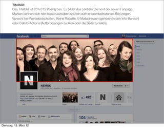 Titelbild
        Das Titelbild ist 851x315 Pixel gross. Es bildet das zentrale Element der neuen Fanpage.
        Marken können sich hier kreativ austoben und ein aufmerksamkeitsstarkes Bild zeigen.
        Vorsicht bei Werbebotschaften. Keine Rabatte, E-Mailadressen (gehören in den Info-Bereich)
        oder Call-to-Actions (Aufforderungen zu liken oder die Seite zu teilen).




Dienstag, 13. März 12
 