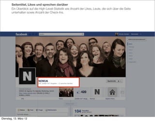 Seitentitel, Likes und sprechen darüber
        Ein Überblick auf die High-Level-Statistik wie Anzahl der Likes, Leute, die sich über die Seite
        unterhalten sowie Anzahl der Check-Ins.




Dienstag, 13. März 12
 