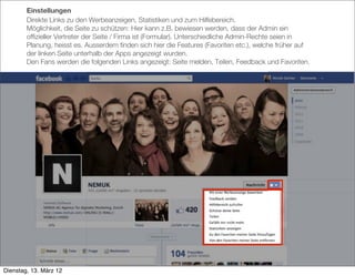 Einstellungen
        Direkte Links zu den Werbeanzeigen, Statistiken und zum Hilfebereich.
        Möglichkeit, die Seite zu schützen: Hier kann z.B. bewiesen werden, dass der Admin ein
        ofﬁzieller Vertreter der Seite / Firma ist (Formular). Unterschiedliche Admin-Rechte seien in
        Planung, heisst es. Ausserdem ﬁnden sich hier die Features (Favoriten etc.), welche früher auf
        der linken Seite unterhalb der Apps angezeigt wurden.
        Den Fans werden die folgenden Links angezeigt: Seite melden, Teilen, Feedback und Favoriten.




Dienstag, 13. März 12
 