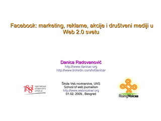 Facebook: marketing, reklame, akcije i društveni mediji u
                   Web 2.0 svetu




                    Danica Radovanović
                         http://www.danicar.org
                  http://www.linkedin.com/in/danicar



                     Škola Veb novinarstva, UNS
                       School of web journalism
                      http://www.webnovinar.org
                        01.02. 2009., Beograd
 