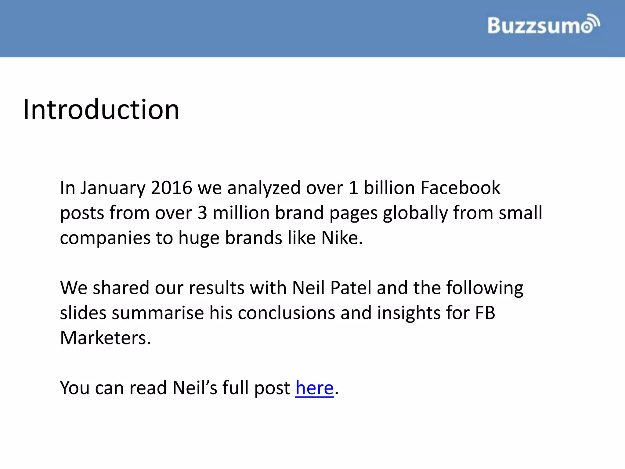 Introduction
In January 2016 we analyzed over 1 billion Facebook
posts from over 3 million brand pages globally from small
companies to huge brands like Nike.
We shared our results with Neil Patel and the following
slides summarise his conclusions and insights for FB
Marketers.
You can read Neil’s full post here.
 