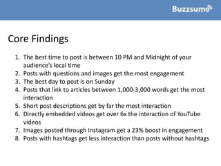 Core Findings
1. The best time to post is between 10 PM and Midnight of your
audience’s local time
2. Posts with questions and images get the most engagement
3. The best day to post is on Sunday
4. Posts that link to articles between 1,000-3,000 words get the most
interaction
5. Short post descriptions get by far the most interaction
6. Directly embedded videos get over 6x the interaction of YouTube
videos
7. Images posted through Instagram get a 23% boost in engagement
8. Posts with hashtags get less interaction than posts without hashtags
 