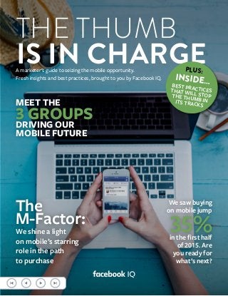 THE THUMB
IS IN CHARGEA marketer’s guide to seizing the mobile opportunity.
Fresh insights and best practices, brought to you by Facebook IQ.
MEET THE
3 GROUPSDRIVING OUR
MOBILE FUTURE
We saw buying
on mobile jump
35%in the first half
of 2015. Are
you ready for
what’s next?
The
M-Factor:
We shine a light
on mobile’s starring
role in the path
to purchase
PLUS:
INSIDE…BEST PRACTICESTHAT WILL STOPTHE THUMB INITS TRACKS
 