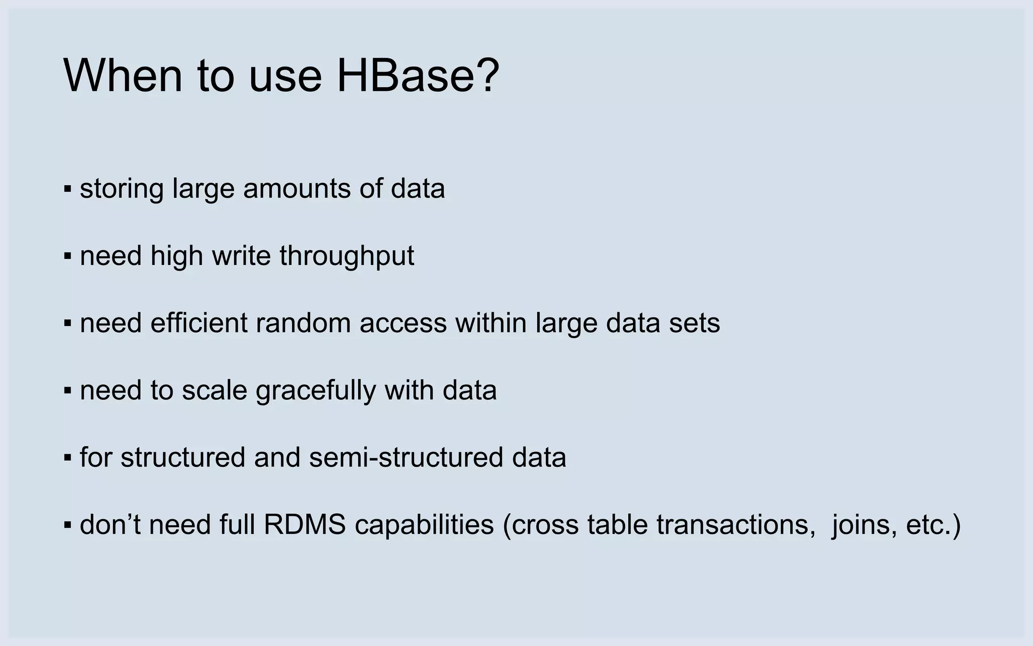 When to use HBase?

▪ storing large amounts of data

▪ need high write throughput

▪ need efficient random access within large data sets

▪ need to scale gracefully with data

▪ for structured and semi-structured data

▪ don’t need full RDMS capabilities (cross table transactions, joins, etc.)
 