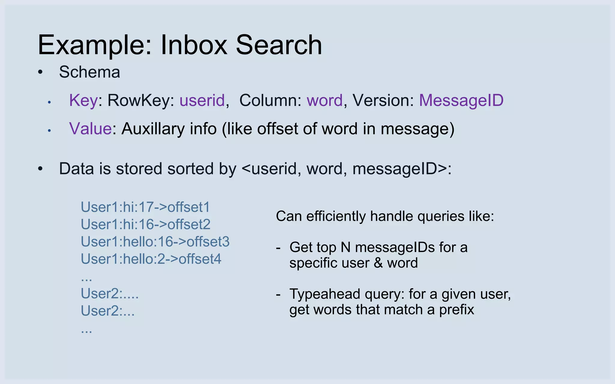 Example: Inbox Search
• Schema
 •   Key: RowKey: userid, Column: word, Version: MessageID
 •   Value: Auxillary info (like offset of word in message)

• Data is stored sorted by <userid, word, messageID>:

      User1:hi:17->offset1
                                 Can efficiently handle queries like:
      User1:hi:16->offset2
      User1:hello:16->offset3    - Get top N messageIDs for a
      User1:hello:2->offset4       specific user & word
      ...
      User2:....                 - Typeahead query: for a given user,
      User2:...                    get words that match a prefix
      ...
 