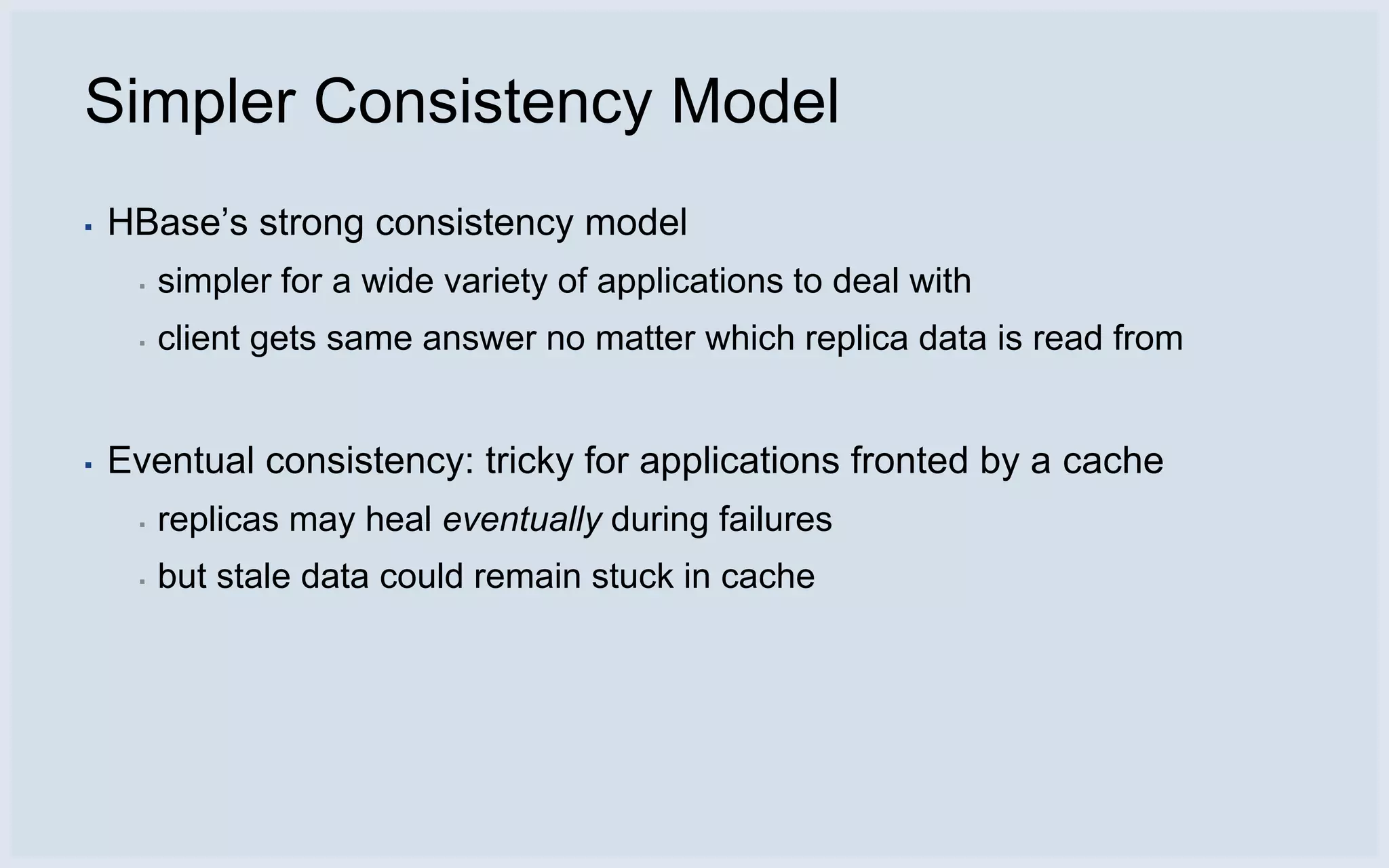 Simpler Consistency Model
▪   HBase’s strong consistency model
     ▪   simpler for a wide variety of applications to deal with
     ▪   client gets same answer no matter which replica data is read from


▪   Eventual consistency: tricky for applications fronted by a cache
     ▪   replicas may heal eventually during failures
     ▪   but stale data could remain stuck in cache
 