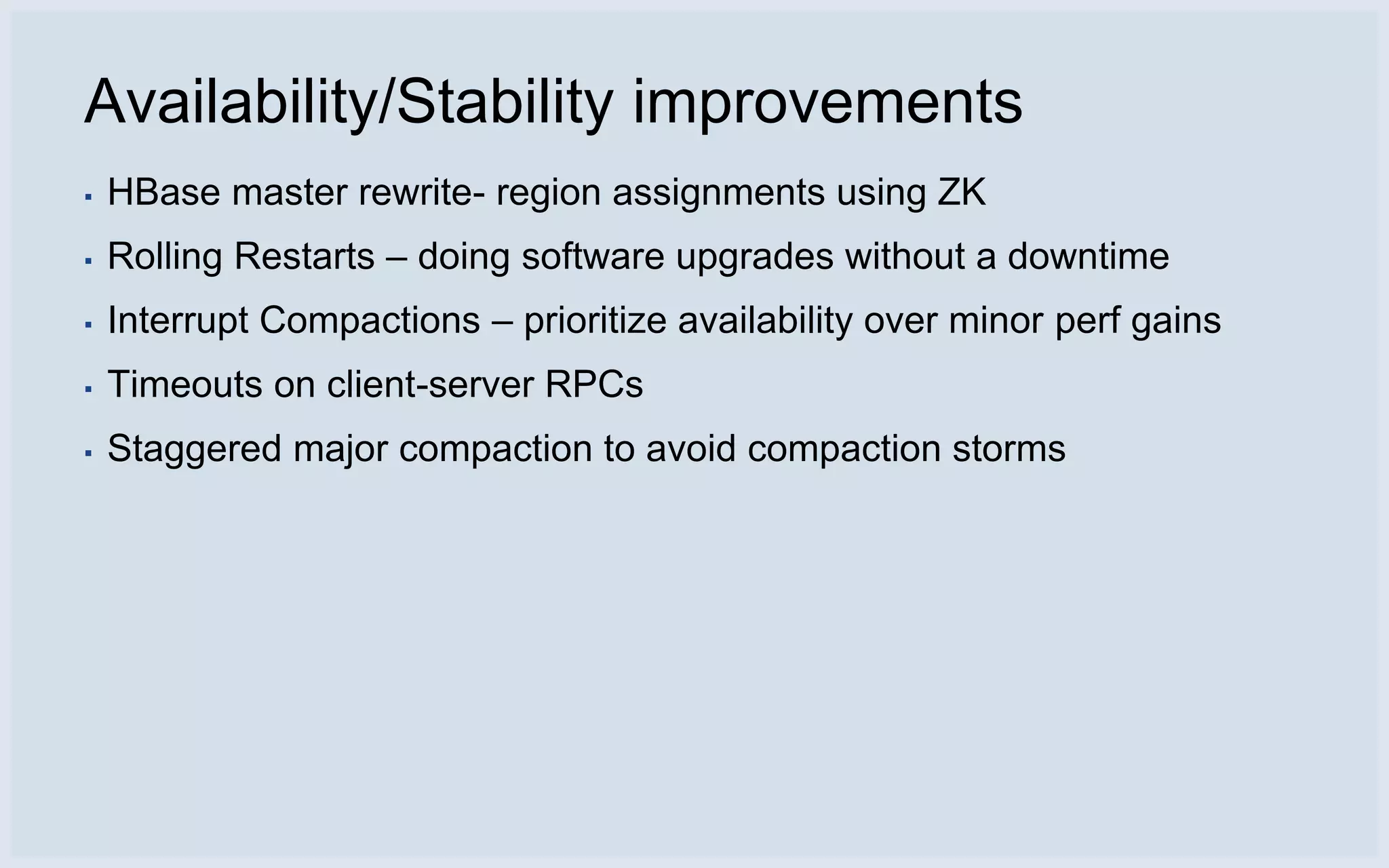 Availability/Stability improvements
▪   HBase master rewrite- region assignments using ZK
▪   Rolling Restarts – doing software upgrades without a downtime
▪   Interrupt Compactions – prioritize availability over minor perf gains
▪   Timeouts on client-server RPCs
▪   Staggered major compaction to avoid compaction storms
 