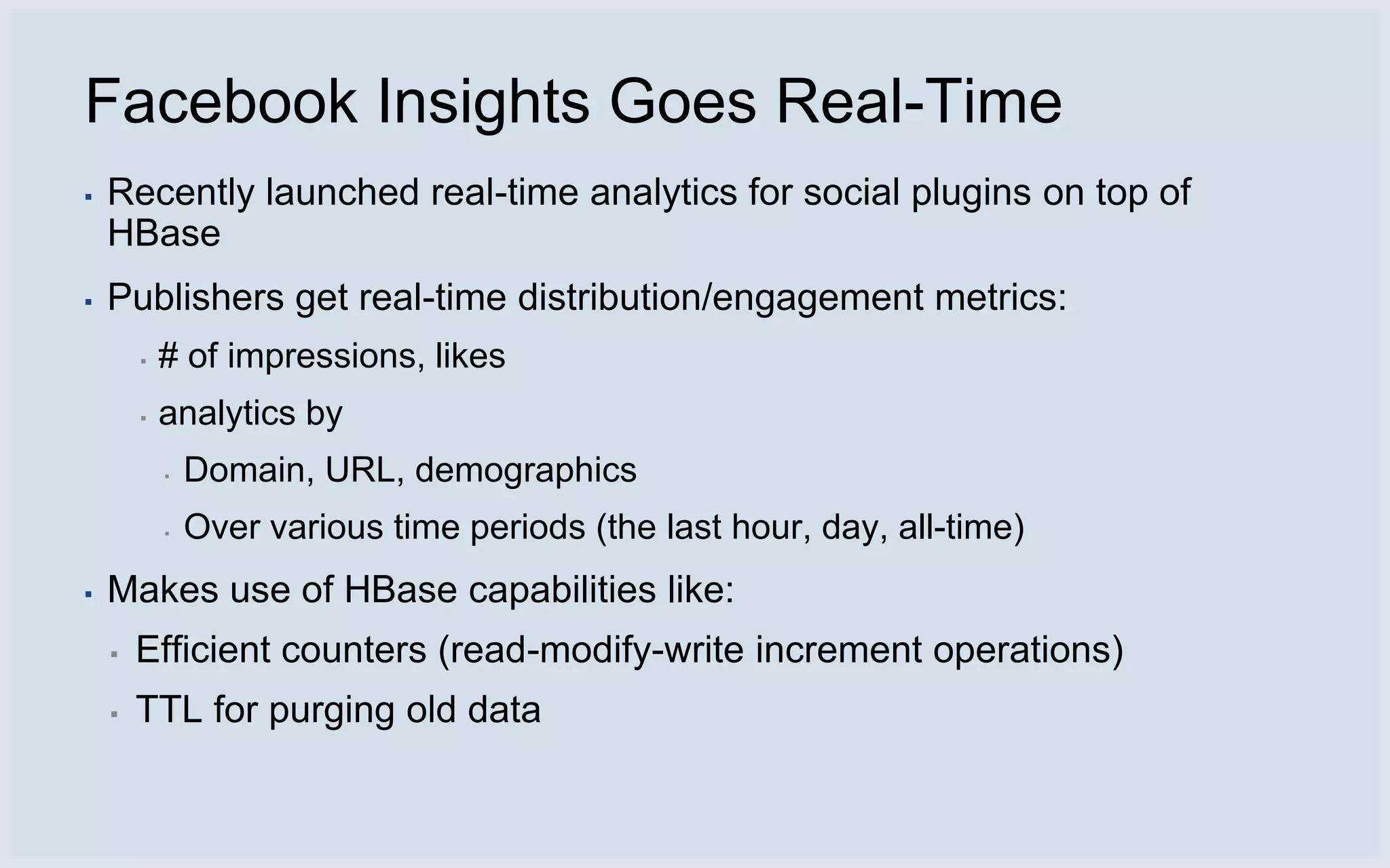 Facebook Insights Goes Real-Time
▪   Recently launched real-time analytics for social plugins on top of
    HBase
▪   Publishers get real-time distribution/engagement metrics:
        ▪   # of impressions, likes
        ▪   analytics by
            ▪   Domain, URL, demographics
            ▪   Over various time periods (the last hour, day, all-time)
▪   Makes use of HBase capabilities like:
    ▪   Efficient counters (read-modify-write increment operations)
    ▪   TTL for purging old data
 