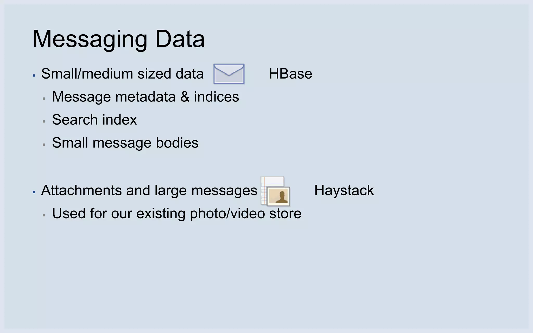 Messaging Data
▪   Small/medium sized data              HBase
    ▪   Message metadata & indices
    ▪   Search index
    ▪   Small message bodies


▪   Attachments and large messages                Haystack
    ▪   Used for our existing photo/video store
 