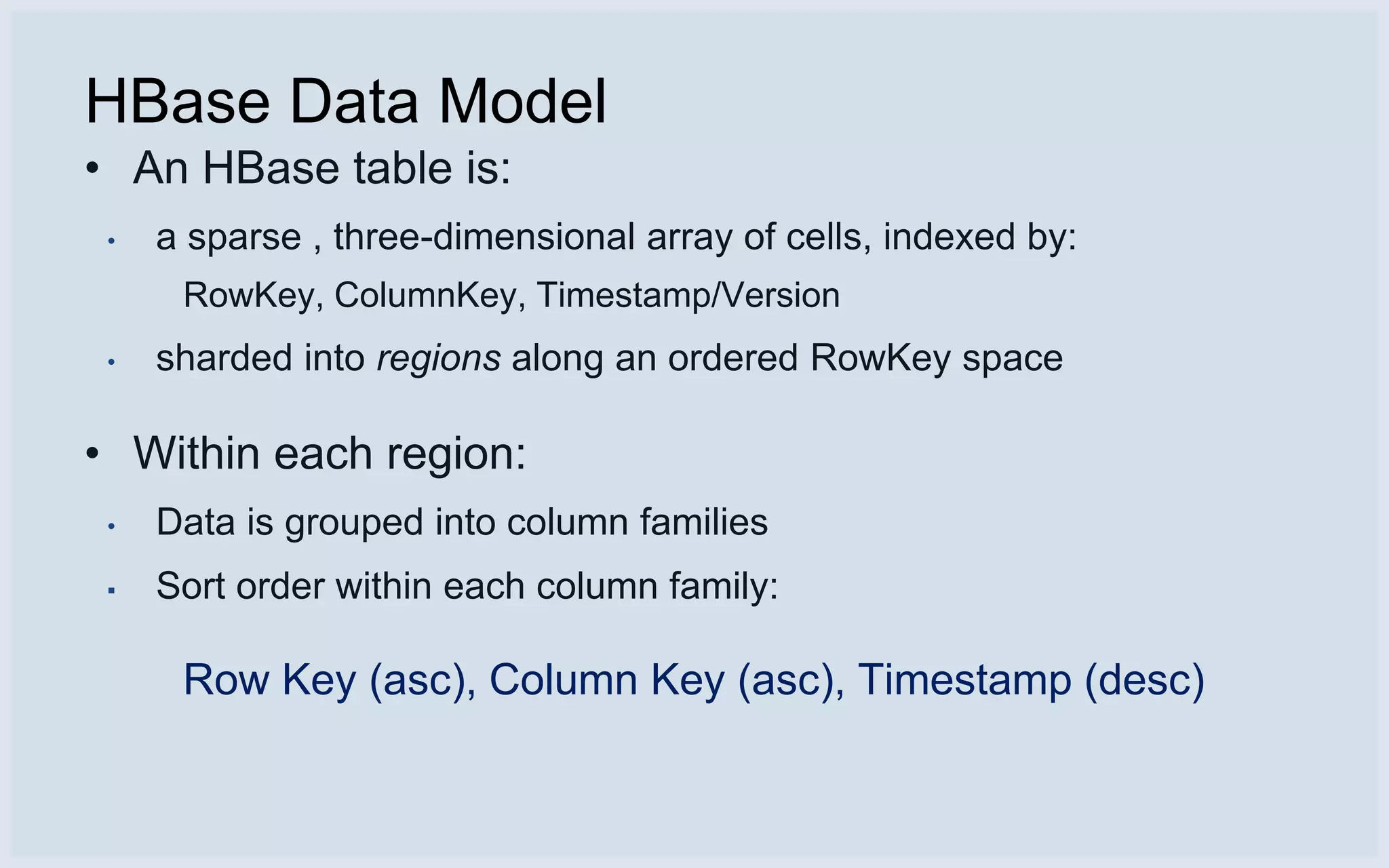 HBase Data Model
• An HBase table is:
 •   a sparse , three-dimensional array of cells, indexed by:
      RowKey, ColumnKey, Timestamp/Version
 •   sharded into regions along an ordered RowKey space

• Within each region:
 •   Data is grouped into column families
 ▪   Sort order within each column family:

      Row Key (asc), Column Key (asc), Timestamp (desc)
 
