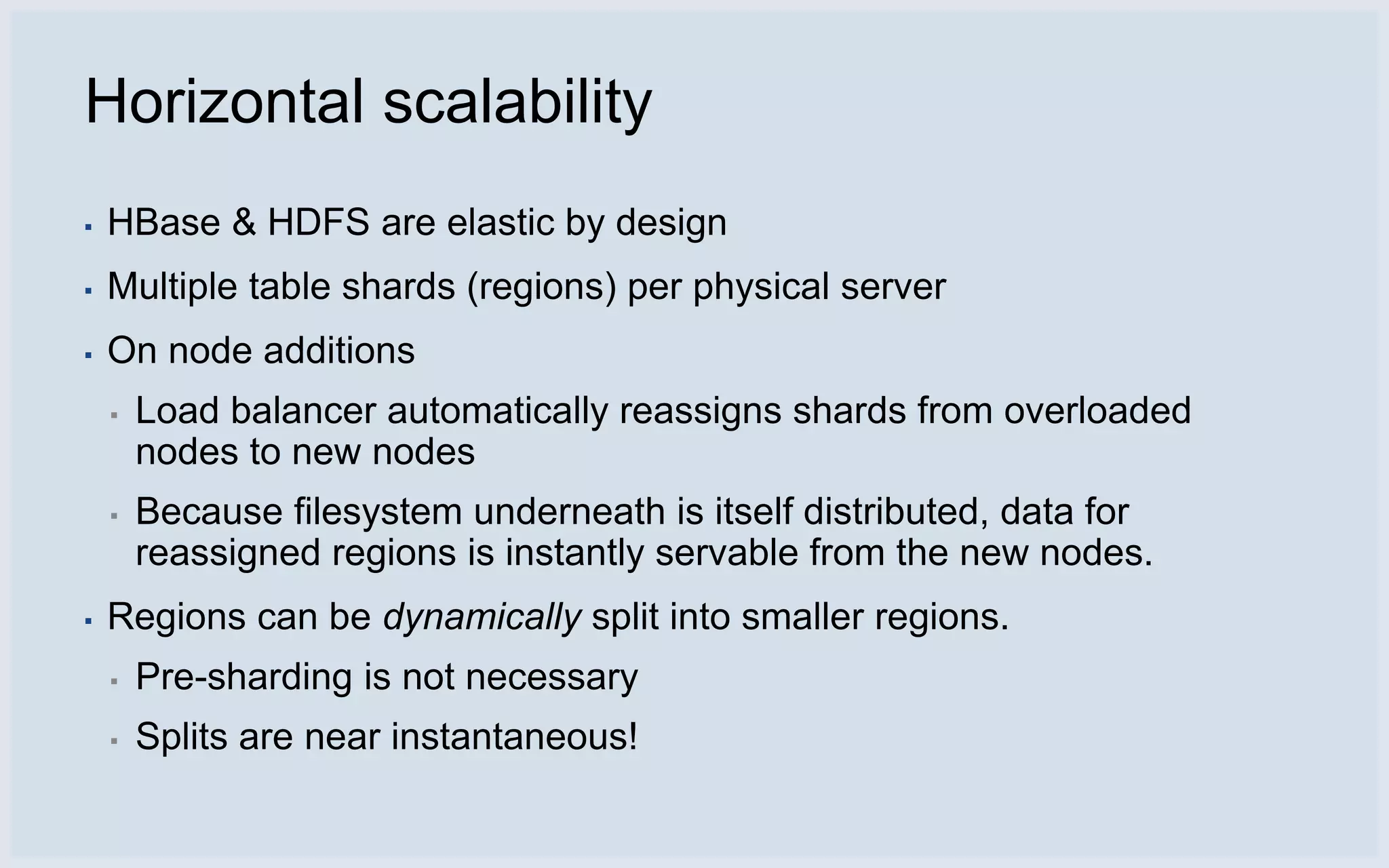 Horizontal scalability
▪   HBase & HDFS are elastic by design
▪   Multiple table shards (regions) per physical server
▪   On node additions
    ▪   Load balancer automatically reassigns shards from overloaded
        nodes to new nodes
    ▪   Because filesystem underneath is itself distributed, data for
        reassigned regions is instantly servable from the new nodes.
▪   Regions can be dynamically split into smaller regions.
    ▪   Pre-sharding is not necessary
    ▪   Splits are near instantaneous!
 