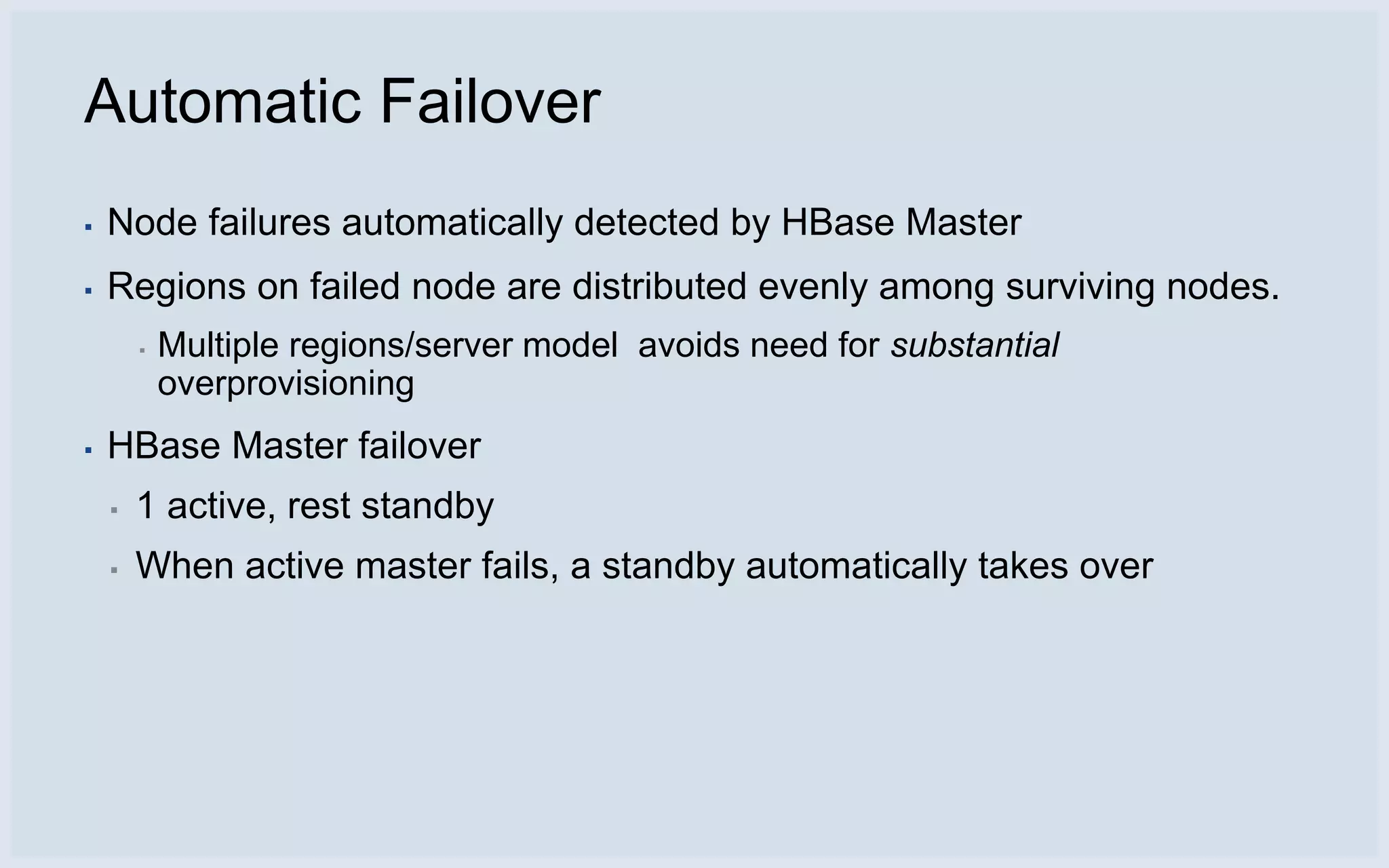 Automatic Failover
▪   Node failures automatically detected by HBase Master
▪   Regions on failed node are distributed evenly among surviving nodes.
        ▪   Multiple regions/server model avoids need for substantial
            overprovisioning
▪   HBase Master failover
    ▪   1 active, rest standby
    ▪   When active master fails, a standby automatically takes over
 