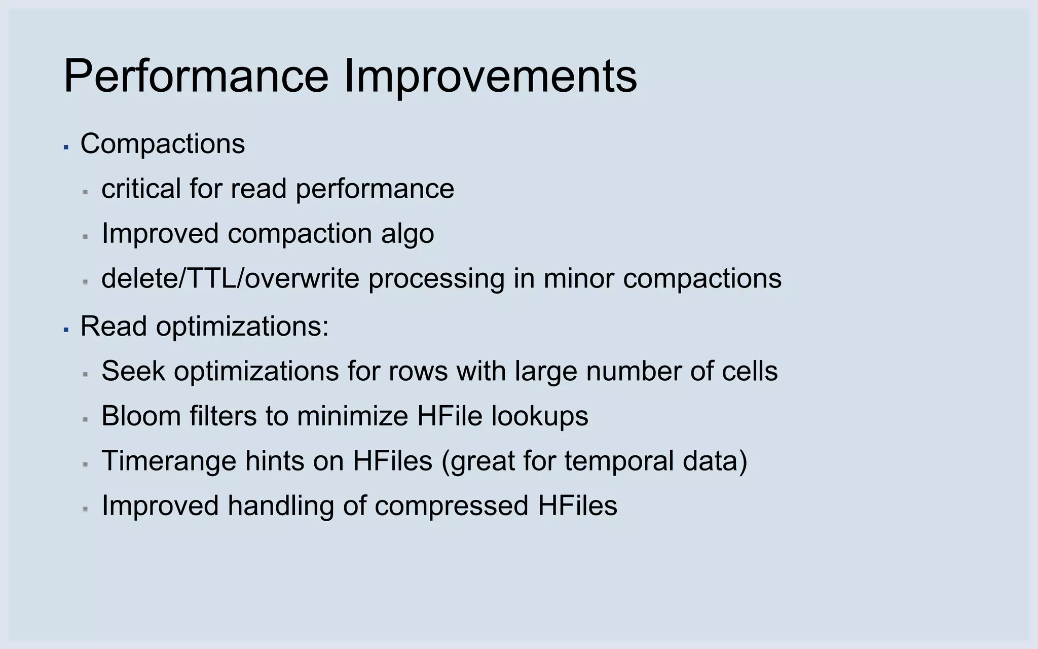 Performance Improvements
▪   Compactions
    ▪   critical for read performance
    ▪   Improved compaction algo
    ▪   delete/TTL/overwrite processing in minor compactions
▪   Read optimizations:
    ▪   Seek optimizations for rows with large number of cells
    ▪   Bloom filters to minimize HFile lookups
    ▪   Timerange hints on HFiles (great for temporal data)
    ▪   Improved handling of compressed HFiles
 