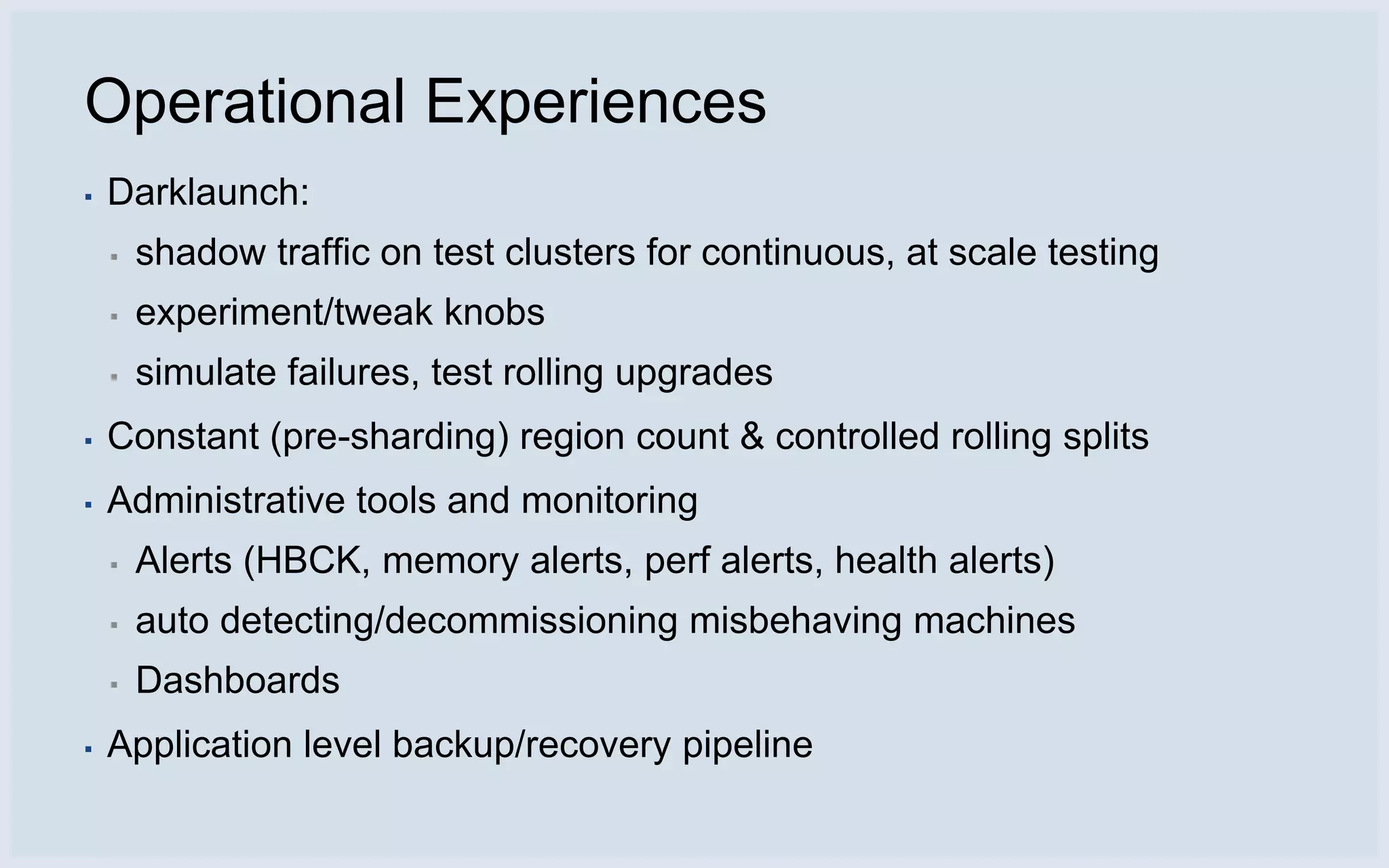 Operational Experiences
▪   Darklaunch:
    ▪   shadow traffic on test clusters for continuous, at scale testing
    ▪   experiment/tweak knobs
    ▪   simulate failures, test rolling upgrades
▪   Constant (pre-sharding) region count & controlled rolling splits
▪   Administrative tools and monitoring
    ▪   Alerts (HBCK, memory alerts, perf alerts, health alerts)
    ▪   auto detecting/decommissioning misbehaving machines
    ▪   Dashboards
▪   Application level backup/recovery pipeline
 