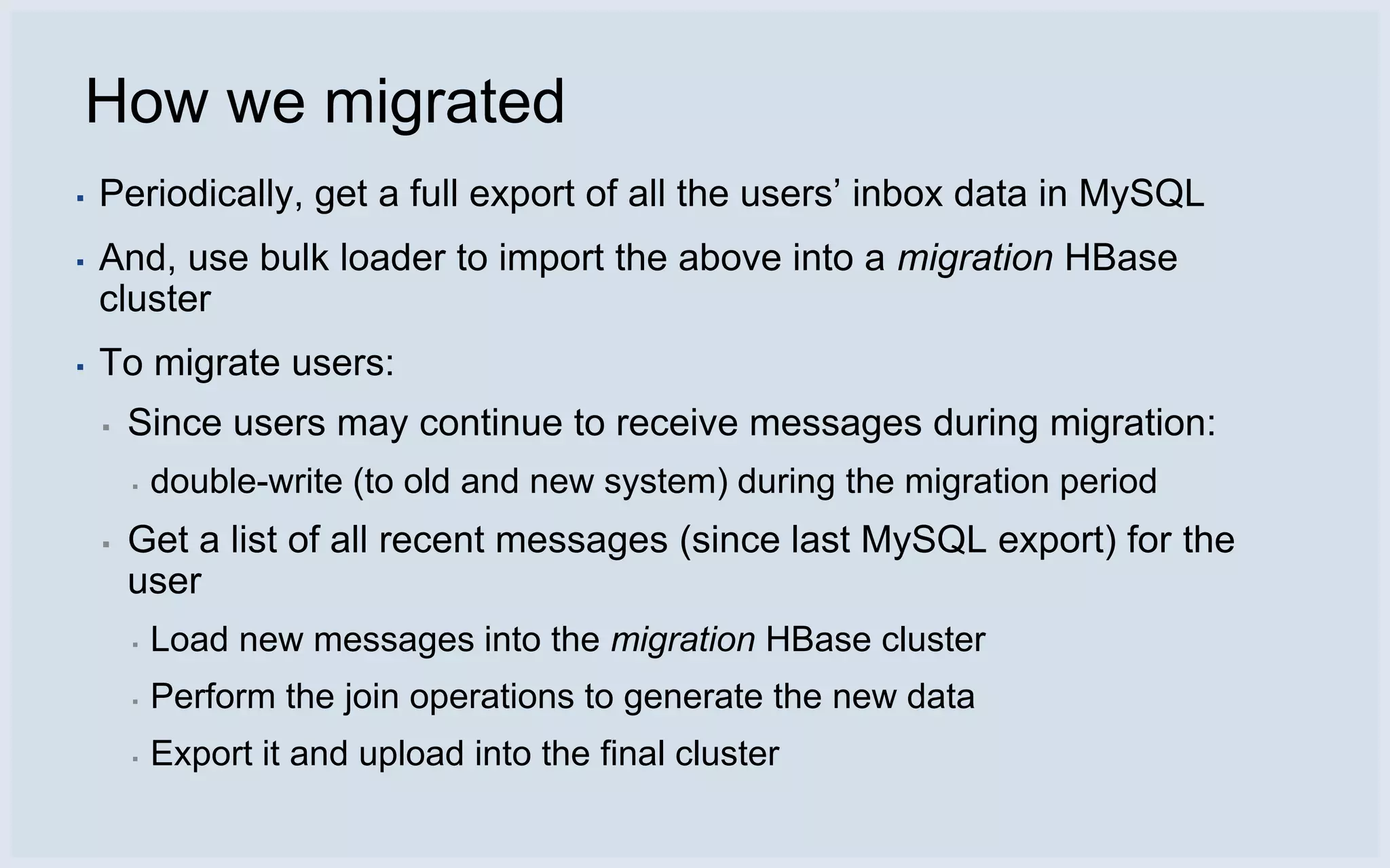 How we migrated
▪   Periodically, get a full export of all the users’ inbox data in MySQL
▪   And, use bulk loader to import the above into a migration HBase
    cluster
▪   To migrate users:
    ▪   Since users may continue to receive messages during migration:
        ▪   double-write (to old and new system) during the migration period
    ▪   Get a list of all recent messages (since last MySQL export) for the
        user
        ▪   Load new messages into the migration HBase cluster
        ▪   Perform the join operations to generate the new data
        ▪   Export it and upload into the final cluster
 