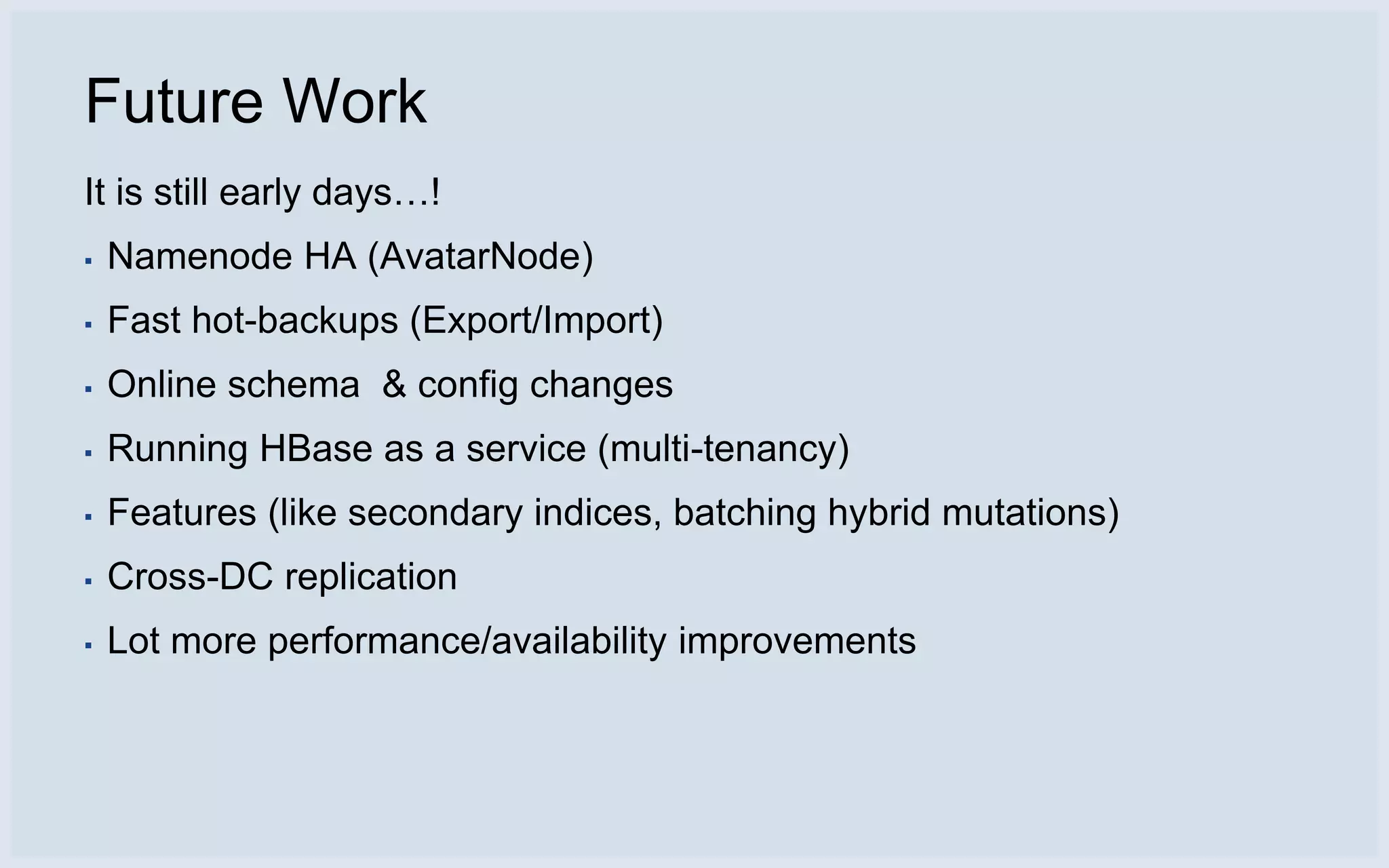 Future Work
It is still early days…!
▪   Namenode HA (AvatarNode)
▪   Fast hot-backups (Export/Import)
▪   Online schema & config changes
▪   Running HBase as a service (multi-tenancy)
▪   Features (like secondary indices, batching hybrid mutations)
▪   Cross-DC replication
▪   Lot more performance/availability improvements
 