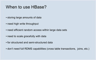 When to use HBase?

▪ storing large amounts of data

▪ need high write throughput

▪ need efficient random access within large data sets

▪ need to scale gracefully with data

▪ for structured and semi-structured data

▪ don’t need full RDMS capabilities (cross table transactions, joins, etc.)
 