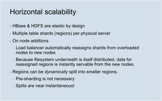 Horizontal scalability
▪   HBase & HDFS are elastic by design
▪   Multiple table shards (regions) per physical server
▪   On node additions
    ▪   Load balancer automatically reassigns shards from overloaded
        nodes to new nodes
    ▪   Because filesystem underneath is itself distributed, data for
        reassigned regions is instantly servable from the new nodes.
▪   Regions can be dynamically split into smaller regions.
    ▪   Pre-sharding is not necessary
    ▪   Splits are near instantaneous!
 