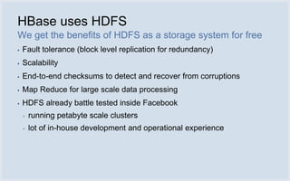 HBase uses HDFS
We get the benefits of HDFS as a storage system for free
▪   Fault tolerance (block level replication for redundancy)
▪   Scalability
▪   End-to-end checksums to detect and recover from corruptions
▪   Map Reduce for large scale data processing
▪   HDFS already battle tested inside Facebook
    ▪   running petabyte scale clusters
    ▪   lot of in-house development and operational experience
 