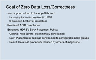 Goal of Zero Data Loss/Correctness
▪   sync support added to hadoop-20 branch
    ▪   for keeping transaction log (WAL) in HDFS
    ▪   to guarantee durability of transactions
▪   Row-level ACID compliance
▪   Enhanced HDFS’s Block Placement Policy:
    ▪   Original: rack aware, but minimally constrained
    ▪   Now: Placement of replicas constrained to configurable node groups
    ▪   Result: Data loss probability reduced by orders of magnitude
 