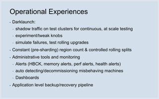 Operational Experiences
▪   Darklaunch:
    ▪   shadow traffic on test clusters for continuous, at scale testing
    ▪   experiment/tweak knobs
    ▪   simulate failures, test rolling upgrades
▪   Constant (pre-sharding) region count & controlled rolling splits
▪   Administrative tools and monitoring
    ▪   Alerts (HBCK, memory alerts, perf alerts, health alerts)
    ▪   auto detecting/decommissioning misbehaving machines
    ▪   Dashboards
▪   Application level backup/recovery pipeline
 