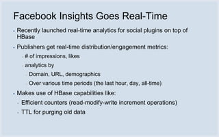 Facebook Insights Goes Real-Time
▪   Recently launched real-time analytics for social plugins on top of
    HBase
▪   Publishers get real-time distribution/engagement metrics:
        ▪   # of impressions, likes
        ▪   analytics by
            ▪   Domain, URL, demographics
            ▪   Over various time periods (the last hour, day, all-time)
▪   Makes use of HBase capabilities like:
    ▪   Efficient counters (read-modify-write increment operations)
    ▪   TTL for purging old data
 