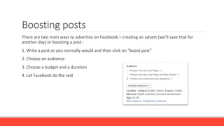 Boosting posts
There are two main ways to advertise on Facebook – creating an advert (we’ll save that for
another day) or boosting a post:
1. Write a post as you normally would and then click on “boost post”
2. Choose an audience
3. Choose a budget and a duration
4. Let Facebook do the rest
 